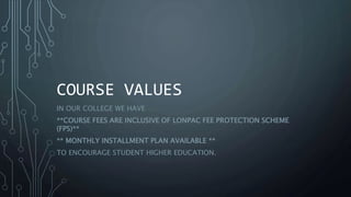 COURSE VALUES
IN OUR COLLEGE WE HAVE
**COURSE FEES ARE INCLUSIVE OF LONPAC FEE PROTECTION SCHEME
(FPS)**
** MONTHLY INSTALLMENT PLAN AVAILABLE **
TO ENCOURAGE STUDENT HIGHER EDUCATION.
 