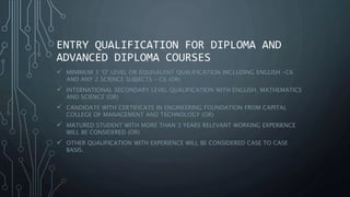 ENTRY QUALIFICATION FOR DIPLOMA AND
ADVANCED DIPLOMA COURSES
 MINIMUM 3 ‘O’ LEVEL OR EQUIVALENT QUALIFICATION INCLUDING ENGLISH -C6
AND ANY 2 SCIENCE SUBJECTS – C6 (OR)
 INTERNATIONAL SECONDARY LEVEL QUALIFICATION WITH ENGLISH, MATHEMATICS
AND SCIENCE (OR)
 CANDIDATE WITH CERTIFICATE IN ENGINEERING FOUNDATION FROM CAPITAL
COLLEGE OF MANAGEMENT AND TECHNOLOGY (OR)
 MATURED STUDENT WITH MORE THAN 3 YEARS RELEVANT WORKING EXPERIENCE
WILL BE CONSIDERED (OR)
 OTHER QUALIFICATION WITH EXPERIENCE WILL BE CONSIDERED CASE TO CASE
BASIS.
 