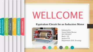 WELLCOME
Equivalent Circuit for an Induction Motor
Introduction
WorkingProduce
Equivalent
Circuit
Circuitwithreferred
tothestator
Approximate
EquivalentCircuit
PowerRelationof
EquivalentCircuit
Submitted by
Azizul Hakim Roman
ID-192010057
Batch- 192
Section: EA
Department: EEE (Evening)
 