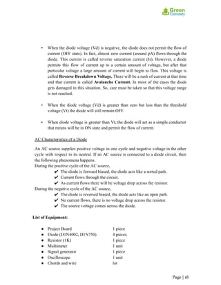 ▪ When the diode voltage (Vd) is negative, the diode does not permit the flow of
current (OFF state). In fact, almost zero current (around pA) flows through the
diode. This current is called reverse saturation current (Is). However, a diode
permits this flow of current up to a certain amount of voltage, but after that
particular voltage a large amount of current will begin to flow. This voltage is
called Reverse Breakdown Voltage. There will be a rush of current at that time
and that current is called Avalanche Current. In most of the cases the diode
gets damaged in this situation. So, care must be taken so that this voltage range
is not reached.
▪ When the diode voltage (Vd) is greater than zero but less than the threshold
voltage (Vt) the diode will still remain OFF.
▪ When diode voltage is greater than Vt, the diode will act as a simple conductor
that means will be in ON state and permit the flow of current.
AC Characteristics of a Diode
An AC source supplies positive voltage in one cycle and negative voltage in the other
cycle with respect to its neutral. If an AC source is connected to a diode circuit, then
the following phenomena happens.
During the positive cycle of the AC source,
✔ The diode is forward biased, the diode acts like a sorted path.
✔ Current flows through the circuit.
✔ As current flows there will be voltage drop across the resistor.
During the negative cycle of the AC source,
✔ The diode is reversed biased, the diode acts like an open path.
✔ No current flows, there is no voltage drop across the resistor.
✔ The source voltage comes across the diode.
List of Equipment:
● Project Board 1 piece
● Diode (D1N4002, D1N750) 4 pieces
● Resistor (1K) 1 piece
● Multimeter 1 unit
● Signal generator 1 piece
● Oscilloscope 1 unit
● Chords and wire lot
Page | 18
 