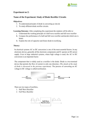 Experiment no 2:
Name of the Experiment: Study of Diode Rectifier Circuits
Objectives:
1. To understand principle of diode in converting ac into dc
2. To study different diode rectifier circuits.
Learning Outcome: After completing this experiment the students will be able to:
1. Understand the working principle of a half wave rectifier and full wave rectifier
2. Compare the performance of a half and full wave rectifier and decide which one is
better.
3. Explain the role of capacitor and Zener diode in rectifying.
Theory:
In electrical systems AC to DC conversion is one of the most essential factors. In any
electronic device, generally all the electronic components and IC operate on DC power
supply. Even in large industrial systems, where high voltage is used, the AC to DC
conversion is an important factor.
The component that is widely used as a rectifier is the diode. Diode is a two-terminal
device that permits the flow of current in only one direction. (The details of the study
of diode is discussed in the previous experiment). The process of converting an AC
voltage to DC voltage is called rectification.
There are two types of rectifiers,
1. Half Wave Rectifier
2. Full Wave Rectifier
Page | 22
 