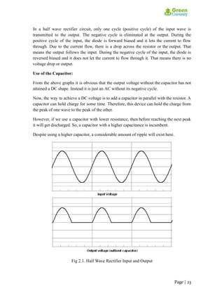 In a half wave rectifier circuit, only one cycle (positive cycle) of the input wave is
transmitted to the output. The negative cycle is eliminated at the output. During the
positive cycle of the input, the diode is forward biased and it lets the current to flow
through. Due to the current flow, there is a drop across the resistor or the output. That
means the output follows the input. During the negative cycle of the input, the diode is
reversed biased and it does not let the current to flow through it. That means there is no
voltage drop or output.
Use of the Capacitor:
From the above graphs it is obvious that the output voltage without the capacitor has not
attained a DC shape. Instead it is just an AC without its negative cycle.
Now, the way to achieve a DC voltage is to add a capacitor in parallel with the resistor. A
capacitor can hold charge for some time. Therefore, this device can hold the charge from
the peak of one wave to the peak of the other.
However, if we use a capacitor with lower resistance, then before reaching the next peak
it will get discharged. So, a capacitor with a higher capacitance is incumbent.
Despite using a higher capacitor, a considerable amount of ripple will exist here.
Fig 2.1. Half Wave Rectifier Input and Output
Page | 23
 