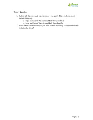 Report Question:
1. Submit all the associated waveforms as your report. The waveforms must
include following:
a) Input and Output Waveforms of Half Wave Rectifier
b) Input and Output Waveforms of Full Wave Rectifier
2. What is time constant? Why do you think that the increasing value of capacitor is
reducing the ripple?
Page | 27
 