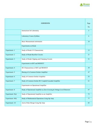 CONTENTS Page
No
Instructions for Laboratory 5
Laboratory Course Syllabus 6
Basic Measurement instruments 10
Experiments on Diode
Experiment -1 Study of Diode I-V Characteristic 15
Experiment- 2 Study of Diode Rectifier Circuits 21
Experiment- 3 Study of Diode Clipping and Clamping Circuits 31
Experiments on BJT and MOSFET
Experiment- 4 DC Characteristics of BJT and MOSFET 39
Experiment -5 Biasing of a Common Emitter Amplifier 47
Experiment- 6 Study of Common Emitter Amplifier 55
Experiment -7 Study of Common Emitter RC Coupled Cascaded Amplifier 61
Experiments on Operational Amplifier
Experiment -8 Study of Operational Amplifier as Zero Crossing & Voltage Level Detectors 67
Experiment- 9(a) Study of Operational Amplifier as an Amplifier 73
Experiment -9(b) Study of Mathematical Operations Using Op Amp 77
Experiment -10 Active Filter Design Using Op Amp 83
Page | 3
 
