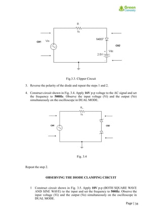 Fig.3.3. Clipper Circuit
3. Reverse the polarity of the diode and repeat the steps 1 and 2.
4. Construct circuit shown in Fig. 3.4. Apply 16V p-p voltage to the AC signal and set
the frequency to 500Hz. Observe the input voltage (Vi) and the output (Vo)
simultaneously on the oscilloscope in DUAL MODE.
Fig. 3.4
Repeat the step 2.
OBSERVING THE DIODE CLAMPING CIRCUIT
1 Construct circuit shown in Fig. 3.5. Apply 10V p-p (BOTH SQUARE WAVE
AND SINE WAVE) to the input and set the frequency to 500Hz. Observe the
input voltage (Vi) and the output (Vo) simultaneously on the oscilloscope in
DUAL MODE.
Page | 34
 