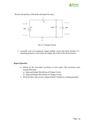 Reverse the polarity of the diode and repeat the step 1.
Fig.3.5. Clamper Circuit
2 Assemble your own proposed voltage doubler circuit and check whether it is
operating properly or not (check the output and verify by the lab instructor).
Report Question:
1. Submit all the associated waveforms as your report. The waveforms must
include following:
a) Input and Output Waveforms of Clipper Circuit
b) Input and Output Waveforms of Clamper Circuit
2. Write the basic idea of your voltage doubler? Explain its working principle.
Page | 35
 