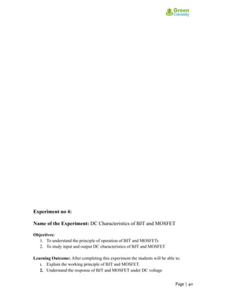 Experiment no 4:
Name of the Experiment: DC Characteristics of BJT and MOSFET
Objectives:
1. To understand the principle of operation of BJT and MOSFETs
2. To study input and output DC characteristics of BJT and MOSFET
Learning Outcome: After completing this experiment the students will be able to:
1. Explain the working principle of BJT and MOSFET.
2. Understand the response of BJT and MOSFET under DC voltage
Page | 40
 