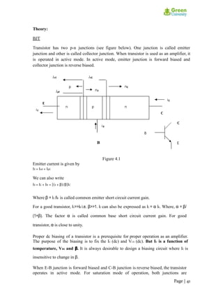 Theory:
BJT
Transistor has two p-n junctions (see figure below). One junction is called emitter
junction and other is called collector junction. When transistor is used as an amplifier, it
is operated in active mode. In active mode, emitter junction is forward biased and
collector junction is reverse biased.
Figure 4.1
Emitter current is given by
IE = InE + IpE
We can also write
IE = IC + IB = [(1 + β)/β]IC
Where β = IC /IB is called common emitter short circuit current gain.
For a good transistor, IC>>IB i.e. β>>1. IC can also be expressed as IC = α IE. Where, α = β/
(1+β). The factor α is called common base short circuit current gain. For good
transistor, α is close to unity.
Proper dc biasing of a transistor is a prerequisite for proper operation as an amplifier.
The purpose of the biasing is to fix the IC (dc) and VCE (dc). But IC is a function of
temperature, VBE and β. It is always desirable to design a biasing circuit where IC is
insensitive to change in β.
When E-B junction is forward biased and C-B junction is reverse biased, the transistor
operates in active mode. For saturation mode of operation, both junctions are
Page | 41
 