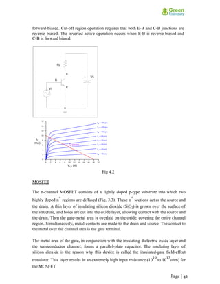 forward-biased. Cut-off region operation requires that both E-B and C-B junctions are
reverse biased. The inverted active operation occurs when E-B is reverse-biased and
C-B is forward biased.
Fig 4.2
MOSFET
The n-channel MOSFET consists of a lightly doped p-type substrate into which two
highly doped n
+
regions are diffused (Fig. 3.3). These n
+
sections act as the source and
the drain. A thin layer of insulating silicon dioxide (SiO2) is grown over the surface of
the structure, and holes are cut into the oxide layer, allowing contact with the source and
the drain. Then the gate-metal area is overlaid on the oxide, covering the entire channel
region. Simultaneously, metal contacts are made to the drain and source. The contact to
the metal over the channel area is the gate terminal.
The metal area of the gate, in conjunction with the insulating dielectric oxide layer and
the semiconductor channel, forms a parallel-plate capacitor. The insulating layer of
silicon dioxide is the reason why this device is called the insulated-gate field-effect
transistor. This layer results in an extremely high input resistance (10
10
to 10
15
ohm) for
the MOSFET.
Page | 42
 