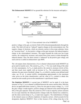 The Enhancement MOSFET: If we ground the substrate for the structure and apply a
Gate
Source Drain
Fig. 4.3. Cross sectional view of an N-MOSFET
positive voltage at the gate, an electric field will be directed perpendicularly through the
oxide. This field will end on “induced” negative charges on the semiconductor site. The
negative charge of electrons, which are minority carriers in the p-type substrate, forms
an “inversion layer”. As the positive voltage on the gate increases, the induced negative
charge in the semiconductor increases. The region beneath the oxide now has n-type
carriers, the conductivity increases, and current flows from source to drain through the
induced channel. Thus, the drain current is “enhanced” by the positive gate voltage, and
such a device is called an enhancement- type MOS.
The volt-ampere drain characteristics of an n-channel enhancement-mode MOSFET are
given and its transfer curve. The current IDSS at VGS <= 0 is very small, being of the order
of a few nanoamperes. As VGS is made positive, the current ID increases slowly at first,
and then much more rapidly with an increase in VGS. The manufacturer sometimes
indicates the gate-source threshold voltage VGST at which ID reaches some defined small
value, say 10 uA. A current ID(ON), corresponding approximately to the maximum
value given on the drain characteristics, and the value of VGS needed to obtain this
current are also usually given on the manufacturer’s specification sheets.
The Depletion MOSFET: A second type of MOSFET can be made if, to the basic
structure of Fig.3.3, an n-channel is diffused between the source and the drain. With this
device an appreciable drain current IDSS flows for zero gate-to-source voltage, VGS = 0. If
the gate voltage is made negative, positive charges are induced in the cannel through the
SiO2 of the gate capacitor. Since the current in a FET is due to majority carriers (electron
for an n-type material), the induced positive charges make the channel less conductive,
and the drain current drops as VGS is made more negative. The redistribution of charge
in the channel causes an effective depletion of majority carriers, which accounts for the
designation depletion MOSFET. Note in that, because of the voltage drop due to the
Page | 43
 