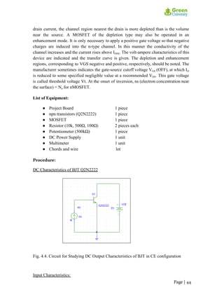 drain current, the channel region nearest the drain is more depleted than is the volume
near the source. A MOSFET of the depletion type may also be operated in an
enhancement mode. It is only necessary to apply a positive gate voltage so that negative
charges are induced into the n-type channel. In this manner the conductivity of the
channel increases and the current rises above IDSS. The volt-ampere characteristics of this
device are indicated and the transfer curve is given. The depletion and enhancement
regions, corresponding to VGS negative and positive, respectively, should be noted. The
manufacturer sometimes indicates the gate-source cutoff voltage VGS (OFF), at which ID
is reduced to some specified negligible value at a recommended VDS. This gate voltage
is called threshold voltage Vt. At the onset of inversion, ns (electron concentration near
the surface) = Na for nMOSFET.
List of Equipment:
● Project Board 1 piece
● npn transistors (Q2N2222) 1 piece
● MOSFET 1 piece
● Resistor (10k, 500Ω, 100Ω) 2 pieces each
● Potentiometer (500kΩ) 1 piece
● DC Power Supply 1 unit
● Multimeter 1 unit
● Chords and wire lot
Procedure:
DC Characteristics of BJT Q2N2222
Fig. 4.4. Circuit for Studying DC Output Characteristics of BJT in CE configuration
Input Characteristics:
Page | 44
 