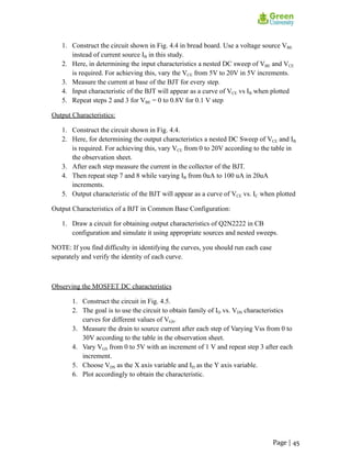 1. Construct the circuit shown in Fig. 4.4 in bread board. Use a voltage source VBE
instead of current source IB in this study.
2. Here, in determining the input characteristics a nested DC sweep of VBE and VCE
is required. For achieving this, vary the VCE from 5V to 20V in 5V increments.
3. Measure the current at base of the BJT for every step.
4. Input characteristic of the BJT will appear as a curve of VCE vs IB when plotted
5. Repeat steps 2 and 3 for VBE = 0 to 0.8V for 0.1 V step
Output Characteristics:
1. Construct the circuit shown in Fig. 4.4.
2. Here, for determining the output characteristics a nested DC Sweep of VCE and IB
is required. For achieving this, vary VCE from 0 to 20V according to the table in
the observation sheet.
3. After each step measure the current in the collector of the BJT.
4. Then repeat step 7 and 8 while varying IB from 0uA to 100 uA in 20uA
increments.
5. Output characteristic of the BJT will appear as a curve of VCE vs. IC when plotted
Output Characteristics of a BJT in Common Base Configuration:
1. Draw a circuit for obtaining output characteristics of Q2N2222 in CB
configuration and simulate it using appropriate sources and nested sweeps.
NOTE: If you find difficulty in identifying the curves, you should run each case
separately and verify the identity of each curve.
Observing the MOSFET DC characteristics
1. Construct the circuit in Fig. 4.5.
2. The goal is to use the circuit to obtain family of ID vs. VDS characteristics
curves for different values of VGS.
3. Measure the drain to source current after each step of Varying Vss from 0 to
30V according to the table in the observation sheet.
4. Vary VGS from 0 to 5V with an increment of 1 V and repeat step 3 after each
increment.
5. Choose VDS as the X axis variable and ID as the Y axis variable.
6. Plot accordingly to obtain the characteristic.
Page | 45
 