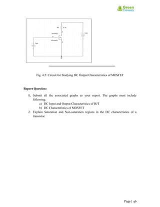 Fig. 4.5: Circuit for Studying DC Output Characteristics of MOSFET
Report Question:
1. Submit all the associated graphs as your report. The graphs must include
following:
a) DC Input and Output Characteristics of BJT
b) DC Characteristics of MOSFET
2. Explain Saturation and Non-saturation regions in the DC characteristics of a
transistor.
Page | 46
 