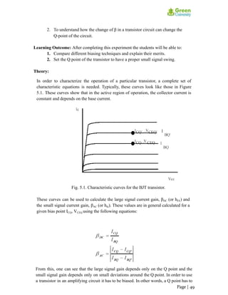 2. To understand how the change of β in a transistor circuit can change the
Q-point of the circuit.
Learning Outcome: After completing this experiment the students will be able to:
1. Compare different biasing techniques and explain their merits.
2. Set the Q point of the transistor to have a proper small signal swing.
Theory:
In order to characterize the operation of a particular transistor, a complete set of
characteristic equations is needed. Typically, these curves look like those in Figure
5.1. These curves show that in the active region of operation, the collector current is
constant and depends on the base current.
Fig. 5.1. Characteristic curves for the BJT transistor.
These curves can be used to calculate the large signal current gain, βDC (or hFE) and
the small signal current gain, βAC (or hfe). These values are in general calculated for a
given bias point ICQ, VCEQ using the following equations:
From this, one can see that the large signal gain depends only on the Q point and the
small signal gain depends only on small deviations around the Q point. In order to use
a transistor in an amplifying circuit it has to be biased. In other words, a Q point has to
Page | 49
 