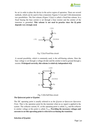 be set in order to place the device in the active region of operation. There are several
methods, which can be used to bias a transistor. Figures 5.2 (a) and 5.2(b) demonstrate
two possibilities. The first scheme (Figure 5.2(a)) is called a fixed bias scheme. In a
fixed biasing the base current is set through a base resistor and the emitter of the
transistor is grounded. This scheme is not used in practice since the Q point
depends very strongly on β.
Fig. 5.2(a) Fixed bias circuit
A second possibility, which is commonly used, is the self-biasing scheme. Here the
base voltage is set through a voltage divider and the emitter is tied to ground through a
resistor. If designed correctly, this scheme is relatively independent of β.
Fig. 5.2(b) Self-bias circuit
The Quiescent point or Q-point:
The DC operating point is usually referred to as the Q-point or Quiescent Operation
Point. That is the operation point for the transistor when no ac signal is applied to the
system. The collector current, IC, at this operating point is called, ICQ, and the collector
to emitter voltage at this point is called, VCEQ. Providing the necessary voltages and
currents to set this operating point is referred to as biasing the transistor.
Selection of Q-point:
Page | 50
 