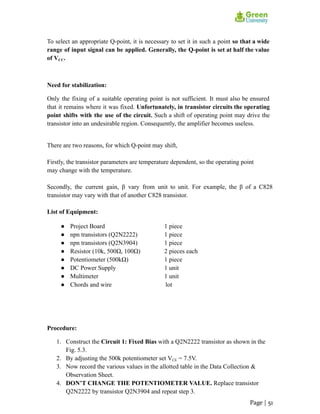To select an appropriate Q-point, it is necessary to set it in such a point so that a wide
range of input signal can be applied. Generally, the Q-point is set at half the value
of VCC.
Need for stabilization:
Only the fixing of a suitable operating point is not sufficient. It must also be ensured
that it remains where it was fixed. Unfortunately, in transistor circuits the operating
point shifts with the use of the circuit. Such a shift of operating point may drive the
transistor into an undesirable region. Consequently, the amplifier becomes useless.
There are two reasons, for which Q-point may shift,
Firstly, the transistor parameters are temperature dependent, so the operating point
may change with the temperature.
Secondly, the current gain, β vary from unit to unit. For example, the β of a C828
transistor may vary with that of another C828 transistor.
List of Equipment:
● Project Board 1 piece
● npn transistors (Q2N2222) 1 piece
● npn transistors (Q2N3904) 1 piece
● Resistor (10k, 500Ω, 100Ω) 2 pieces each
● Potentiometer (500kΩ) 1 piece
● DC Power Supply 1 unit
● Multimeter 1 unit
● Chords and wire lot
Procedure:
1. Construct the Circuit 1: Fixed Bias with a Q2N2222 transistor as shown in the
Fig. 5.3.
2. By adjusting the 500k potentiometer set VCE = 7.5V.
3. Now record the various values in the allotted table in the Data Collection &
Observation Sheet.
4. DON’T CHANGE THE POTENTIOMETER VALUE. Replace transistor
Q2N2222 by transistor Q2N3904 and repeat step 3.
Page | 51
 
