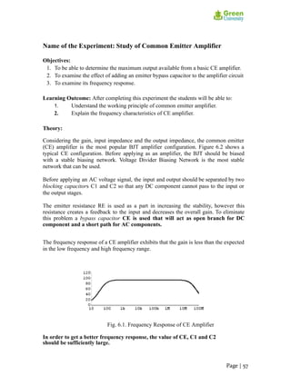 Name of the Experiment: Study of Common Emitter Amplifier
Objectives:
1. To be able to determine the maximum output available from a basic CE amplifier.
2. To examine the effect of adding an emitter bypass capacitor to the amplifier circuit
3. To examine its frequency response.
Learning Outcome: After completing this experiment the students will be able to:
1. Understand the working principle of common emitter amplifier.
2. Explain the frequency characteristics of CE amplifier.
Theory:
Considering the gain, input impedance and the output impedance, the common emitter
(CE) amplifier is the most popular BJT amplifier configuration. Figure 6.2 shows a
typical CE configuration. Before applying as an amplifier, the BJT should be biased
with a stable biasing network. Voltage Divider Biasing Network is the most stable
network that can be used.
Before applying an AC voltage signal, the input and output should be separated by two
blocking capacitors C1 and C2 so that any DC component cannot pass to the input or
the output stages.
The emitter resistance RE is used as a part in increasing the stability, however this
resistance creates a feedback to the input and decreases the overall gain. To eliminate
this problem a bypass capacitor CE is used that will act as open branch for DC
component and a short path for AC components.
The frequency response of a CE amplifier exhibits that the gain is less than the expected
in the low frequency and high frequency range.
Fig. 6.1. Frequency Response of CE Amplifier
In order to get a better frequency response, the value of CE, C1 and C2
should be sufficiently large.
Page | 57
 