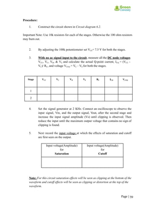 Procedure:
1. Construct the circuit shown in Circuit diagram 6.2.
Important Note: Use 10k resistors for each of the stages. Otherwise the 100 ohm resistors
may burn out.
2. By adjusting the 100k potentiometer set VCE= 7.5 V for both the stages.
3. With no ac signal input to the circuit, measure all the DC node voltages
VCC, VC, VB, & VE and calculate the actual Q-point current, ICQ = (VCC -
VC)/ RC, and voltage VCEQ = VC – VE for both the stages.
Stage VCC VC VB VE RC ICQ VCEQ
1
2
4. Set the signal generator at 2 KHz. Connect an oscilloscope to observe the
input signal, Vin, and the output signal, Vout, after the second stage and
increase the input signal amplitude (Vs) until clipping is observed. Then
reduce the input until the maximum output voltage that contains no sign of
clipping is found.
5. Next record the input voltage at which the effects of saturation and cutoff
are first seen on the output.
Input voltage(Amplitude)
for
Saturation
Input voltage(Amplitude)
for
Cutoff
Note: For this circuit saturation effects will be seen as clipping at the bottom of the
waveform and cutoff effects will be seen as clipping or distortion at the top of the
waveform.
Page | 59
 