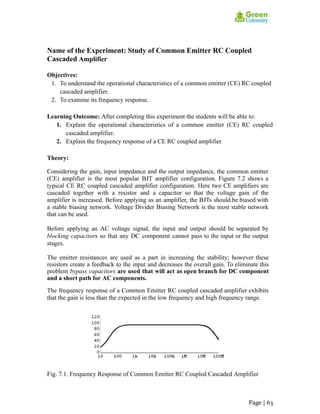 Name of the Experiment: Study of Common Emitter RC Coupled
Cascaded Amplifier
Objectives:
1. To understand the operational characteristics of a common emitter (CE) RC coupled
cascaded amplifier.
2. To examine its frequency response.
Learning Outcome: After completing this experiment the students will be able to:
1. Explain the operational characteristics of a common emitter (CE) RC coupled
cascaded amplifier.
2. Explain the frequency response of a CE RC coupled amplifier
Theory:
Considering the gain, input impedance and the output impedance, the common emitter
(CE) amplifier is the most popular BJT amplifier configuration. Figure 7.2 shows a
typical CE RC coupled cascaded amplifier configuration. Here two CE amplifiers are
cascaded together with a resistor and a capacitor so that the voltage gain of the
amplifier is increased. Before applying as an amplifier, the BJTs should be biased with
a stable biasing network. Voltage Divider Biasing Network is the most stable network
that can be used.
Before applying an AC voltage signal, the input and output should be separated by
blocking capacitors so that any DC component cannot pass to the input or the output
stages.
The emitter resistances are used as a part in increasing the stability; however these
resistors create a feedback to the input and decreases the overall gain. To eliminate this
problem bypass capacitors are used that will act as open branch for DC component
and a short path for AC components.
The frequency response of a Common Emitter RC coupled cascaded amplifier exhibits
that the gain is less than the expected in the low frequency and high frequency range.
Fig. 7.1. Frequency Response of Common Emitter RC Coupled Cascaded Amplifier
Page | 63
 