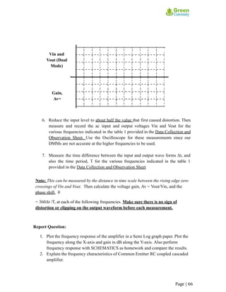 Vin and
Vout (Dual
Mode)
Gain,
Av=
6. Reduce the input level to about half the value that first caused distortion. Then
measure and record the ac input and output voltages Vin and Vout for the
various frequencies indicated in the table 1 provided in the Data Collection and
Observation Sheet. Use the Oscilloscope for these measurements since our
DMMs are not accurate at the higher frequencies to be used.
7. Measure the time difference between the input and output wave forms Δt, and
also the time period, T for the various frequencies indicated in the table 1
provided in the Data Collection and Observation Sheet
Note: This can be measured by the distance in time scale between the rising edge zero
crossings of Vin and Vout. Then calculate the voltage gain, Av = Vout/Vin, and the
phase shift, θ
= 360Δt /T, at each of the following frequencies. Make sure there is no sign of
distortion or clipping on the output waveform before each measurement.
Report Question:
1. Plot the frequency response of the amplifier in a Semi Log graph paper. Plot the
frequency along the X-axis and gain in dB along the Y-axis. Also perform
frequency response with SCHEMATICS as homework and compare the results.
2. Explain the frequency characteristics of Common Emitter RC coupled cascaded
amplifier.
Page | 66
 