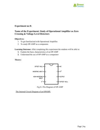 Experiment no 8:
Name of the Experiment: Study of Operational Amplifier as Zero
Crossing & Voltage Level Detectors
Objectives:
1. To get familiarized with Operational Amplifier.
2. To study OP-AMP as a comparator.
Learning Outcome: After completing this experiment the students will be able to:
1. Explain the basic characteristics of an OP-AMP
2. Understand the use of OP-AMP as a comparator
Theory:
Fig 8.1 Pin Diagram of OP-AMP
The Internal Circuit Diagram of an OPAMP:
Page | 69
 