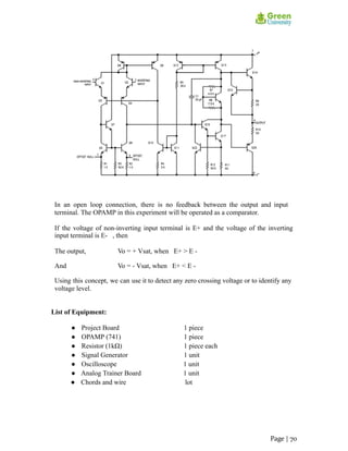 In an open loop connection, there is no feedback between the output and input
terminal. The OPAMP in this experiment will be operated as a comparator.
If the voltage of non-inverting input terminal is E+ and the voltage of the inverting
input terminal is E- , then
The output, Vo = + Vsat, when E+ > E -
And Vo = - Vsat, when E+ < E -
Using this concept, we can use it to detect any zero crossing voltage or to identify any
voltage level.
List of Equipment:
● Project Board 1 piece
● OPAMP (741) 1 piece
● Resistor (1kΩ) 1 piece each
● Signal Generator 1 unit
● Oscilloscope 1 unit
● Analog Trainer Board 1 unit
● Chords and wire lot
Page | 70
 