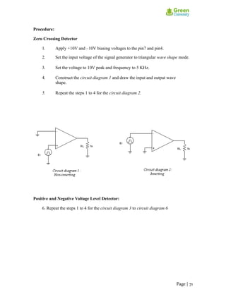 Procedure:
Zero Crossing Detector
1. Apply +10V and –10V biasing voltages to the pin7 and pin4.
2. Set the input voltage of the signal generator to triangular wave shape mode.
3. Set the voltage to 10V peak and frequency to 5 KHz.
4. Construct the circuit diagram 1 and draw the input and output wave
shape.
5. Repeat the steps 1 to 4 for the circuit diagram 2.
Positive and Negative Voltage Level Detector:
6. Repeat the steps 1 to 4 for the circuit diagram 3 to circuit diagram 6
Page | 71
 