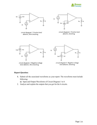Report Question:
1. Submit all the associated waveforms as your report. The waveforms must include
following:
a) Input and Output Waveforms of Circuit Diagram 1 to 6
2. Analyze and explain the outputs that you got for the 6 circuits.
Page | 72
 