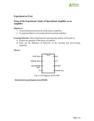 Experiment no 9 (a):
Name of the Experiment: Study of Operational Amplifier as an
Amplifier
Objectives:
1. To get familiarized with the use of Op-Amp as amplifiers
2. To study the behavior of inverting and non-inverting amplifiers
Learning Outcome: After completing this experiment the students will be able to:
1. Explain the operation of Op-amp as an amplifier
2. Point out the difference of behaviour of the inverting and non-inverting
amplifiers.
Theory:
Fig 9.1. Pin Diagram of OP-AMP
The Internal Circuit Diagram of an OPAMP:
Page | 75
 