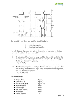 The two widely used closed loop amplifier using OPAMP are:
i) Inverting Amplifier
ii) Non-Inverting Amplifier
In both the cases the closed loop gain of the amplifier is determined by the input
resistance Ri and the feedback resistance Rf.
(i) Inverting Amplifier: In an inverting amplifier the input is applied at the
inverting input pin. The output obtained here is inverted. The close loop gain
for this type of amplifier is given by,
ACL = - Rf / Ri
(ii) Non-Inverting Amplifier: In this type of amplifier the input is applied at the
non-inverting input whereas the output is not inverted. The close loop gain for
this type of amplifier is given by,
ACL = (1+ Rf / Ri)
List of Equipment:
● Project Board 1 piece
● OPAMP (741) 1 piece
● Resistor (1kΩ, 5kΩ) 1 piece each
● Signal Generator 1 unit
● Oscilloscope 1 unit
● DC Power Supply 1 unit
● Multimeter 1 unit
● Chords and wire lot
Page | 76
 