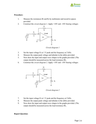 Procedure:
1. Measure the resistances Ri and Rf by multimeter and record in spaces
provided.
2. Construct the circuit diagram 1. Apply +10V and –10V biasing voltages
Circuit diagram 1
3. Set the input voltage Ei at 1 V peak and the frequency at 2 kHz.
4. Measure the output peak voltage and tabulate in the tables provided.
5. Now draw the input and output wave shapes in the graphs provided. (The
output should be measured across the load resistance RL.
6. Construct the circuit diagram 2. Apply +10V and –10V biasing voltages
Circuit diagram 2
7. Set the input voltage Ei at 1 V peak and the frequency at 2 kHz.
8. Measure the output peak voltage and tabulate in the tables provided.
9. Now draw the input and output wave shapes in the graphs provided. (The
output should be measured across the load resistance RL.
Report Question:
Page | 77
 