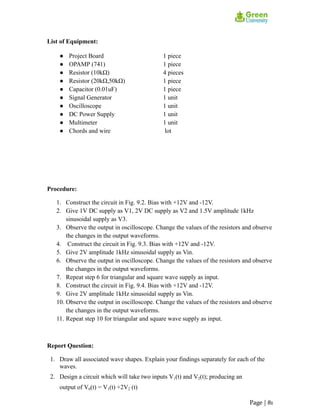 List of Equipment:
● Project Board 1 piece
● OPAMP (741) 1 piece
● Resistor (10kΩ) 4 pieces
● Resistor (20kΩ,50kΩ) 1 piece
● Capacitor (0.01uF) 1 piece
● Signal Generator 1 unit
● Oscilloscope 1 unit
● DC Power Supply 1 unit
● Multimeter 1 unit
● Chords and wire lot
Procedure:
1. Construct the circuit in Fig. 9.2. Bias with +12V and -12V.
2. Give 1V DC supply as V1, 2V DC supply as V2 and 1.5V amplitude 1kHz
sinusoidal supply as V3.
3. Observe the output in oscilloscope. Change the values of the resistors and observe
the changes in the output waveforms.
4. Construct the circuit in Fig. 9.3. Bias with +12V and -12V.
5. Give 2V amplitude 1kHz sinusoidal supply as Vin.
6. Observe the output in oscilloscope. Change the values of the resistors and observe
the changes in the output waveforms.
7. Repeat step 6 for triangular and square wave supply as input.
8. Construct the circuit in Fig. 9.4. Bias with +12V and -12V.
9. Give 2V amplitude 1kHz sinusoidal supply as Vin.
10. Observe the output in oscilloscope. Change the values of the resistors and observe
the changes in the output waveforms.
11. Repeat step 10 for triangular and square wave supply as input.
Report Question:
1. Draw all associated wave shapes. Explain your findings separately for each of the
waves.
2. Design a circuit which will take two inputs V1(t) and V2(t); producing an
output of V0(t) = V1(t) +2V2 (t)
Page | 81
 