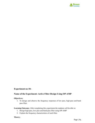 Experiment no 10:
Name of the Experiment: Active Filter Design Using OP-AMP
Objectives:
1. To design and observe the frequency responses of low pass, high pass and band
pass filter.
Learning Outcome: After completing this experiment the students will be able to:
1. Design high pass, low pass and band pass filter using OP-AMP
2. Explain the frequency characteristics of each filter.
Theory:
Page | 85
 