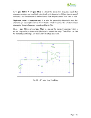Low- pass Filter: A low-pass filter is a filter that passes low-frequency signals but
attenuates (reduces the amplitude of) signals with frequencies higher than the cutoff
frequency. The actual amount of attenuation for each frequency varies from filter to filter.
High-pass Filter: A high-pass filter is a filter that passes high frequencies well, but
attenuates (or reduces) frequencies lower than the cutoff frequency. The actual amount of
attenuation for each frequency varies from filter to filter
Band – pass Filter: A band-pass filter is a device that passes frequencies within a
certain range and rejects (attenuates) frequencies outside that range. These filters can also
be created by combining a low-pass filter with a high-pass filter.
Fig. 10.1. 2nd
order Low Pass Filter
Page | 86
 