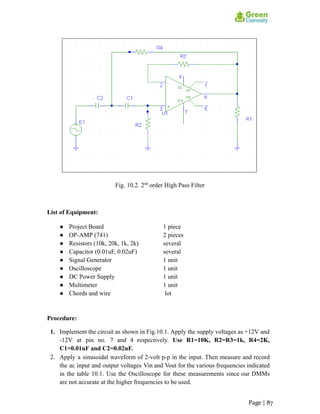 Fig. 10.2. 2nd
order High Pass Filter
List of Equipment:
● Project Board 1 piece
● OP-AMP (741) 2 pieces
● Resistors (10k, 20k, 1k, 2k) several
● Capacitor (0.01uF, 0.02uF) several
● Signal Generator 1 unit
● Oscilloscope 1 unit
● DC Power Supply 1 unit
● Multimeter 1 unit
● Chords and wire lot
Procedure:
1. Implement the circuit as shown in Fig.10.1. Apply the supply voltages as +12V and
-12V at pin no. 7 and 4 respectively. Use R1=10K, R2=R3=1k, R4=2K,
C1=0.01uF and C2=0.02uF.
2. Apply a sinusoidal waveform of 2-volt p-p in the input. Then measure and record
the ac input and output voltages Vin and Vout for the various frequencies indicated
in the table 10.1. Use the Oscilloscope for these measurements since our DMMs
are not accurate at the higher frequencies to be used.
Page | 87
 