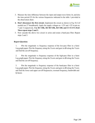 3. Measure the time difference between the input and output wave forms Δt, and also
the time period (T) for the various frequencies indicated in the table 1 provided in
the observation sheet.
4. Don’t disconnect the first circuit. Implement the circuit as shown in Fig 10.2 (if
needed use 2nd
breadboard). Apply the supply voltages as +12V and -12V at pin no.
7 and 4 respectively. Use R1=10K, R2=R3=20k, R4=10K and C1=C2=0 .01uF.
Then repeat steps 2 and 3.
5. Now cascade the above two circuit in series and create a band pass filter. Repeat
steps 2 and 3.
Report Question:
1. Plot the magnitude vs frequency response of the low-pass filter in a Semi
Log graph paper. Plot the frequency along the X-axis and gain in dB along the Y-axis
and find the cut-off frequency.
2. Plot the magnitude vs frequency response of the high-pass filter in a Semi
Log graph paper. Plot the frequency along the X-axis and gain in dB along the Y-axis
and find the cut-off frequency.
3. Plot the magnitude vs frequency response of the band-pass filter in a Semi
Log graph paper. Plot the frequency along the X-axis and gain in dB along the Y-axis
and find the lower and upper cut-off frequencies, resonant frequency, bandwidth and
Q-factor.
Page | 88
 