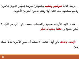 -
‫يواجه‬
‫القادة‬
‫غموضهم‬
‫ّهم‬‫ك‬‫وش‬
‫ويتحركون‬
‫عربهما‬
‫ّدوا‬
‫ه‬‫ليم‬
‫الطريق‬
‫لآلخرين‬
‫وألنهم‬
‫مستعدون‬
‫لدفع‬
‫الثمن‬
‫أوال‬
‫وغالبا‬
‫يدفعون‬
‫أكثر‬
‫من‬
‫اآلخرين‬
.
-
‫عندما‬
‫تكون‬
‫األوقات‬
‫عصيبة‬
‫والتحديات‬
،‫صعبة‬
‫كون‬
‫املرء‬
‫هو‬
‫األول‬
‫ال‬
‫ُعترب‬
‫ي‬
‫امتيازا‬
‫بل‬
‫تكلفة‬
‫جيب‬
‫أن‬
‫ُدفع‬
‫ت‬
.
-
‫اإلميان‬
‫بالذات‬
‫يأتي‬
‫أوال‬
.
،‫كقادة‬
‫ال‬
‫ميكننا‬
‫أن‬
‫نعطي‬
‫اآلخرين‬
‫ما‬
‫ال‬
‫من‬
‫لكه‬
‫حنن‬
.
8
 