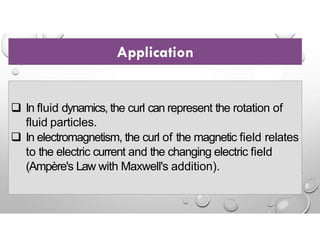  In fluid dynamics, the curl can represent the rotation of
fluid particles.
 In electromagnetism, the curl of the magnetic field relates
to the electric current and the changing electric field
(Ampère's Law with Maxwell's addition).
 