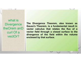 what is
Divergence
theOrem anD
curl Of a
vectOr?
The Divergence Theorem, also known as
Gauss's Theorem, is a fundamental result in
vector calculus that relates the flux of a
vector field through a closed surface to the
divergence of the field within the volume
enclosed by that surface.
 