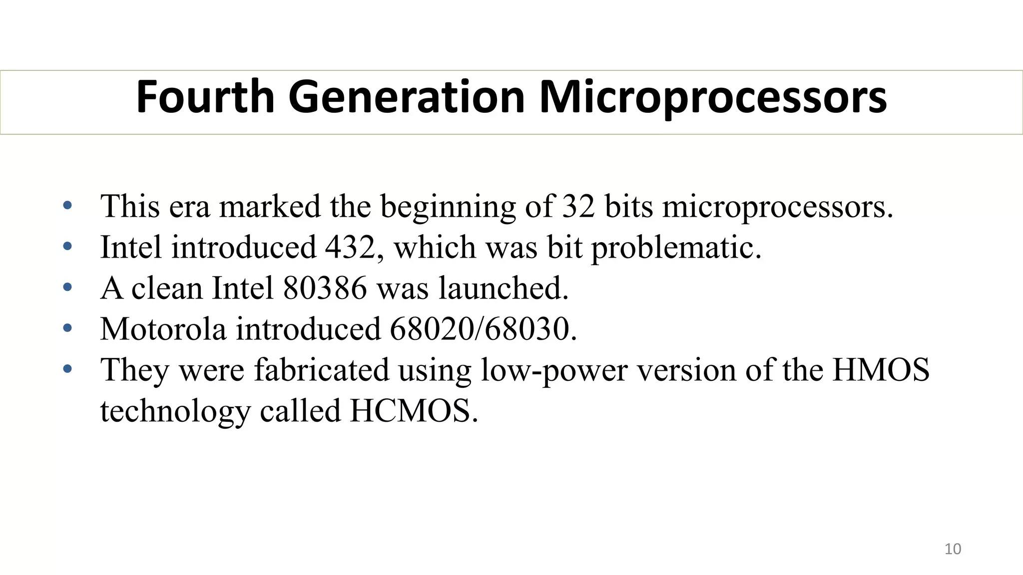 • This era marked the beginning of 32 bits microprocessors.
• Intel introduced 432, which was bit problematic.
• A clean Intel 80386 was launched.
• Motorola introduced 68020/68030.
• They were fabricated using low-power version of the HMOS
technology called HCMOS.
Fourth Generation Microprocessors
10
 