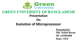 GREEN UNIVERSITY OF BANGLADESH
Presentation
On
Evolution of Microprocessor
Presented by:
Md. Nahid Hasan
ID: 161001008
Dept.: EEE
 