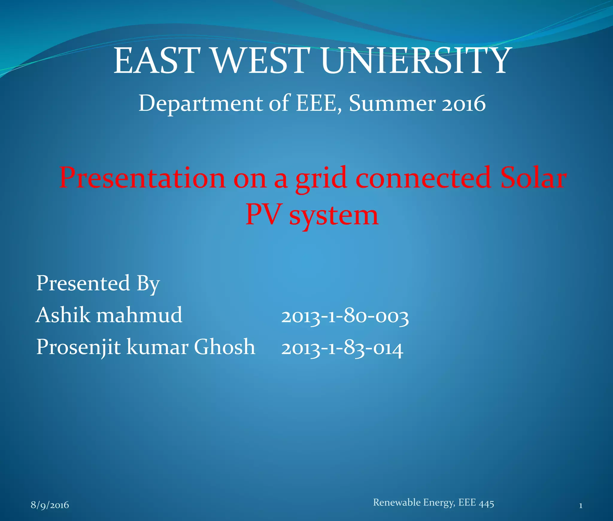 EAST WEST UNIERSITY
Department of EEE, Summer 2016
Presentation on a grid connected Solar
PV system
Presented By
Ashik mahmud 2013-1-80-003
Prosenjit kumar Ghosh 2013-1-83-014
8/9/2016 Renewable Energy, EEE 445 1
 