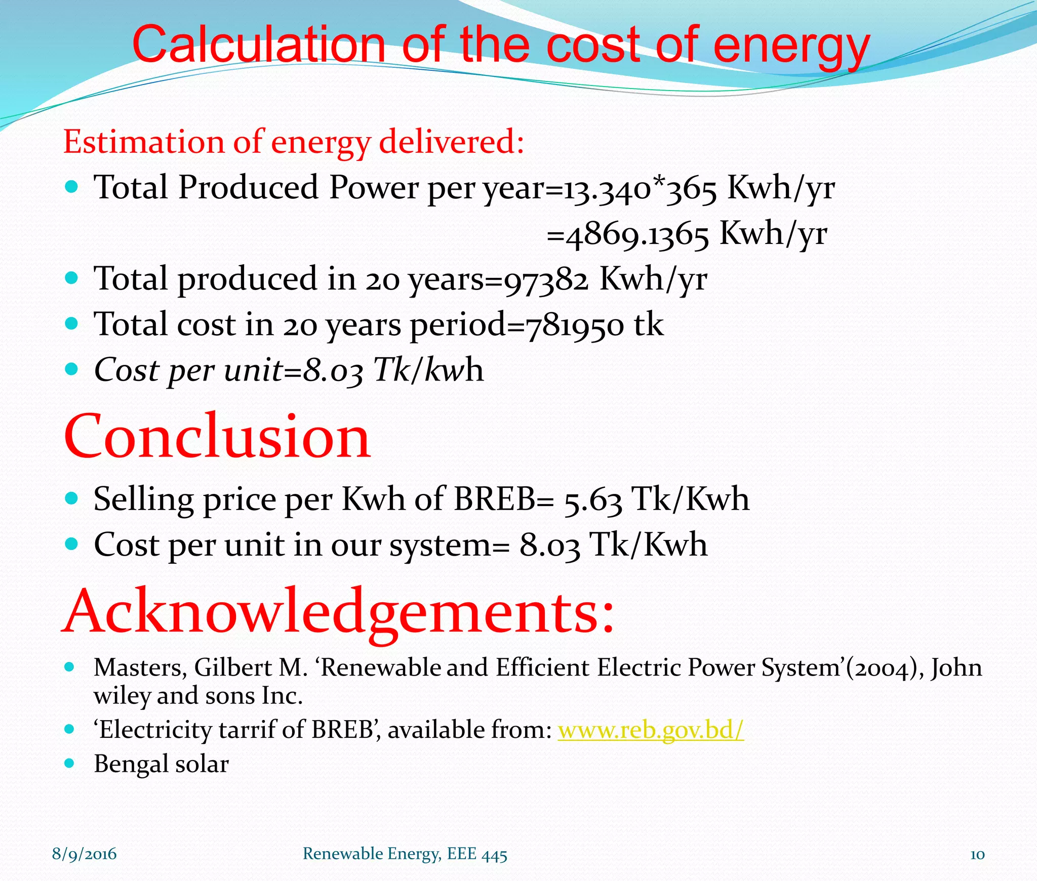 Calculation of the cost of energy
Estimation of energy delivered:
 Total Produced Power per year=13.340*365 Kwh/yr
=4869.1365 Kwh/yr
 Total produced in 20 years=97382 Kwh/yr
 Total cost in 20 years period=781950 tk
 Cost per unit=8.03 Tk/kwh
Conclusion
 Selling price per Kwh of BREB= 5.63 Tk/Kwh
 Cost per unit in our system= 8.03 Tk/Kwh
Acknowledgements:
 Masters, Gilbert M. ‘Renewable and Efficient Electric Power System’(2004), John
wiley and sons Inc.
 ‘Electricity tarrif of BREB’, available from: www.reb.gov.bd/
 Bengal solar
8/9/2016 Renewable Energy, EEE 445 10
 