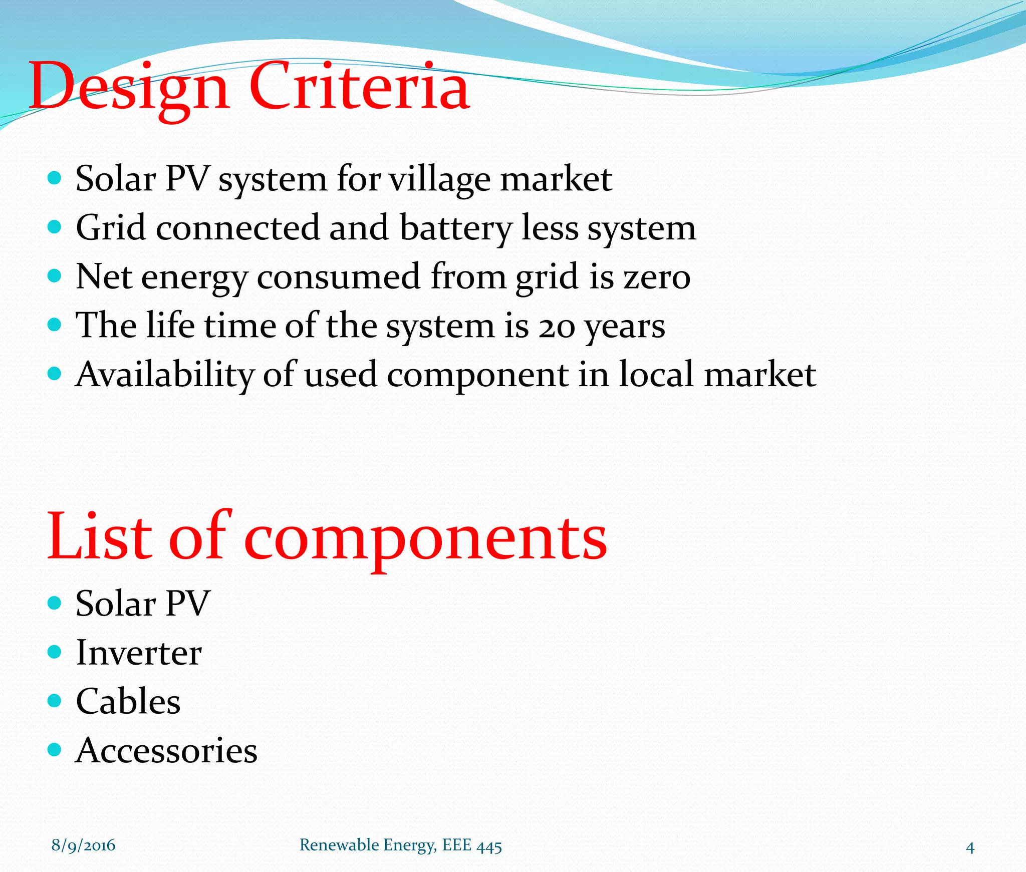 Design Criteria
 Solar PV system for village market
 Grid connected and battery less system
 Net energy consumed from grid is zero
 The life time of the system is 20 years
 Availability of used component in local market
List of components
 Solar PV
 Inverter
 Cables
 Accessories
8/9/2016 Renewable Energy, EEE 445 4
 
