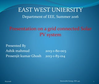 EAST WEST UNIERSITY
Department of EEE, Summer 2016
Presentation on a grid connected Solar
PV system
Presented By
Ashik mahmud 2013-1-80-003
Prosenjit kumar Ghosh 2013-1-83-014
8/9/2016 Renewable Energy, EEE 445 1
 