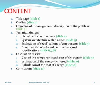 CONTENT
a. Title page ( slide 1)
b. Outline (slide 2)
c. Objective of the assignment, description of the problem
(slide 3)
d. Technical design:
i. List of major components (slide 4)
ii. System architecture with diagram (slide 5)
iii. Estimation of specifications of components (slide 5)
iv. Brand, model of selected components and
specifications (slide 6,7.8)
e. Calculation of cost
i. Cost of the components and cost of the system (slide 9)
ii. Estimation of the energy delivered (slide 10)
iii. Calculation of the cost of energy (slide 10)
f. Conclusions (slide 10)
8/9/2016 Renewable Energy, EEE 445 2
 
