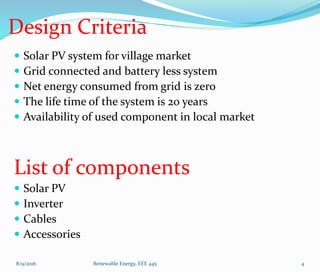 Design Criteria
 Solar PV system for village market
 Grid connected and battery less system
 Net energy consumed from grid is zero
 The life time of the system is 20 years
 Availability of used component in local market
List of components
 Solar PV
 Inverter
 Cables
 Accessories
8/9/2016 Renewable Energy, EEE 445 4
 