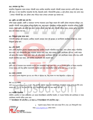৪৩। লনেজর সূ িলখ।
আেবিশত িবদু ালক বেলর কারেন পিরবাহী তাের বািহত আেবিশত কাের পিরবাহী তােরর চারপােশ একিট চৗ ক
সৃি কের, যা দারা আেবিশত কােরে র উৎপি , উহােকই (অথাৎ পিরবতনশীল া ) এ (সৃ চৗ ক ) বাধা দান কের
। যখােন পিরবাহী ি র এবং চৗ ক গিতেত থােক সখােন লনেজর সূ ব বহার হয়।
৪৪। িমং এর রাইট হ া ল িক?
দি ণ হে র বৃ া ুিল, তজনী ও মধ মােক পর র সমেকােণ রেখ িব ৃত করেল যিদ তজনী চৗ ক বলেরখার অিভমুখ এবং
বৃ া ুিল পিরবাহী তােরর ঘূণেনর অিভমুখ িনেদশ কের, তেব মধ মা পিরবািহেত বািহত আেবিশত কােরে র অিভমুখ িনেদশ
কেরেব। ইহাই িমং এর রাইট হ া ল। যখােন চৗ ক ি র এবং পিরবাহী গিতেত থােক, সখােন িমং এর রাইট
হ া ল ব বহার করা হয়।
৪৫। িমউচু য়াল া কােক বেল?
পাশাপািশ অবি ত দুিট কেয়েলর একিটেত কাের বােহর ফেল সৃ াে র য অংশিবেশষ অন িটেত সংি হয়, তােক
িমউচু য়াল া বেল।
৪৬। এিড কাের
যখন একিট বদু িতক চু েকর কেয়েলর মেধ িদেয় বািহত কাের পিরবিতত হেত থােক, তখন চৗ ক ও পিরবিতত
হেত থােক। এই পিরবতনশীল া কেয়েলর তারেক কতন কের, ফেল কেয়েল একিট ভাে েজর সৃি হয়। একই সমেয়
এই া লৗহ দ েকও কতন কের। ফেল এই লৗহ দে ও ভাে েজর সৃি হয়। এই ভাে েজর কারেন লৗহ দে একিট
কাের আবিতত হেত থােক, এই আবিতত কাের েকই এিড কাের বেল।
৪৭। স াগ
দুইিট পাল বা টাওয়ােরর মেধ ক াকটর লাগােনা হেল ক াকটরিট িকছুটা ঝু েল পেড়। পাল বা টাওয়ার দুইিটর য িব ুেত ক াকটর
লাগােনা হেয়েছ সই িব ু দুইিটর সংেযাগকাির কা িনক রখা হেত ক াকটরিটর সেবা ঝু লেক স াগ )SAG) বা ঝু ল বেল।
৪৮। তার ও ক াবল
তার খালা বা হালকা ই ুেলশন যু হয় এবং সিলড বা াে ড হয়, িক ক াবল সব সময় ই ুেলেটড ও াে ড হয়।
৪৯। A.C.S.R ক াবল
এেক Steel cored aluminium-ও বেল। উ ভাে জ পিরবহন করার জন অ ালুিমিনয়াম ক াকটেরর কে েলপ যু ীল কার
ব বহার কের A.C.S.R তার তির করা হয়। এেত অ ালুিমিনয়াম তােরর টান সহন মতা বৃি পায়।
৫০। লাই ং এের ার
লাইটিনং এের ার বা সারজ ডাইভারটার এক ধরেনর ইেলকি ক াল েটকিটভ িডভাইস, যা পাওয়ার িসে েম হাই ভাে জেক বা সারজ
ভাে জেক সরাসির মািটেত রন কের।
*** ইেলকি ক াল শট নাট/টীকা-২ ত আেরা ৫০ িট ইেলকি ক াল শট নাট/টীকা দখুন ।
 পড়ােলখা ছাড়াও িজবেন সফল হবার আেরা িটপস পেত এবং িশ ানুরাগী সবার
কােছ www.etipsbd.com শয়ার ক ন।
 