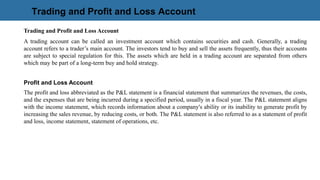Trading and Profit and Loss Account
Trading and Profit and Loss Account
A trading account can be called an investment account which contains securities and cash. Generally, a trading
account refers to a trader’s main account. The investors tend to buy and sell the assets frequently, thus their accounts
are subject to special regulation for this. The assets which are held in a trading account are separated from others
which may be part of a long-term buy and hold strategy.
Profit and Loss Account
The profit and loss abbreviated as the P&L statement is a financial statement that summarizes the revenues, the costs,
and the expenses that are being incurred during a specified period, usually in a fiscal year. The P&L statement aligns
with the income statement, which records information about a company's ability or its inability to generate profit by
increasing the sales revenue, by reducing costs, or both. The P&L statement is also referred to as a statement of profit
and loss, income statement, statement of operations, etc.
 