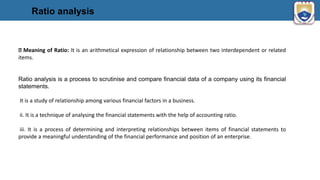 Ratio analysis
Meaning of Ratio: It is an arithmetical expression of relationship between two interdependent or related
items.
Ratio analysis is a process to scrutinise and compare financial data of a company using its financial
statements.
It is a study of relationship among various financial factors in a business.
ii. It is a technique of analysing the financial statements with the help of accounting ratio.
iii. It is a process of determining and interpreting relationships between items of financial statements to
provide a meaningful understanding of the financial performance and position of an enterprise.
 